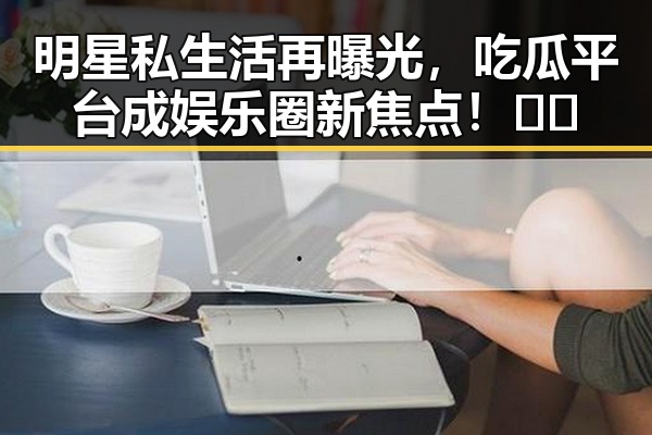 明星私生活再曝光，吃瓜平台成娱乐圈新焦点！🤫🍿